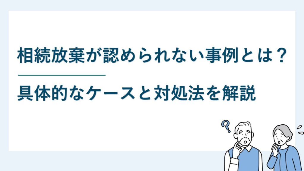 相続放棄が認められない事例は?判断を誤ると不利益になるケースとは